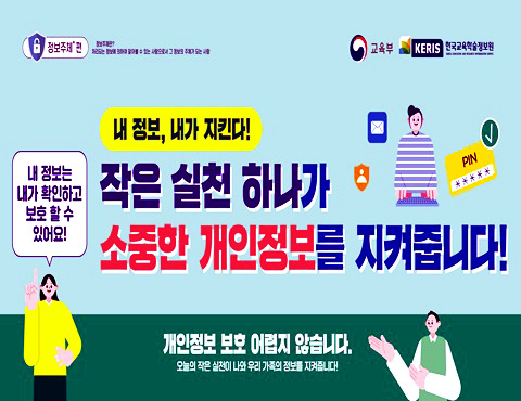 [정보주체] 편 정보주체란? 처리되는 정보에 의하여 알아볼 수 있는 사람으로서 그 정보의 주체가 되는 사람 내 정보, 내가 지킨다! 작은 실천 하나가 소중한 개인정보를 지켜줍니다! 내 정보는 내가 확인하고 보호할 수 있어요! 개인정보 보호 어렵지 않습니다. 오늘의 작은 실천이 나와 우리 가족의 정보를 지켜줍니다! 교육부, KERIS 한국교육학술정보원 (KERIS KOREA EDUCATION & RESEARCH INFORMATION SERVICE)