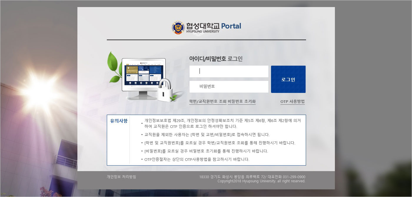 협성대학교 Portal, 아이디/비밀번호 로그인, 학번/교직원번호 조회, 비밀번호 초기화, OTP 사용방법, 유의사항, 개인정보보호법 제29조, 개인정보의 안정성확보조치 기준 제 5조 제6항, 제6조 제 2항에 의거하여 교젝원은 OTP인증으로 로그인 하셔야만 합니다. 교젝원을 제외한 사용자는 [학번 및 교번/비밃번호]로 접속하시면 됩니다. [학번 및 교직원번호]를 모르실 경우 학번/교직원번호 조회를 통해 진행하시기 바랍니다. [비밀번호]를 모르실 경우 비밀번호 초기화를 통해 진행하시기 바랍니다. OTP인증절차는 상단의 OTP사용방법을 참고하시기 바랍니다.