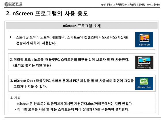 nScreen 프로그램의 사용용도 nScreen 프로그램 소개 1.스트리밍 모드 : 노트북, 태블릿PC, 스마트폰의 컨텐츠 (비디오/오디오/사진)을 전송하기 위하여 사용한다. 2.미러링 모드 : 노트북, 태블릿PC, 스마트폰의 화면을 같이 보고자 할 때 사용한다.(오디오 출력은 지원 안됨). 3. nScreen Doc : Doc : 태블릿 PC, 스마트 폰에서 PDF 파일을 볼 때 사용하며 화면에 그림을 그리거나 지울 수 있다. 4.기타 - nScreen은 안드로이드 운영체제에서만 지원된다 (ios(아이포넹서는 지원안됨.)) - 미러링 모드를 사용할 때는 스마트폰에 따라 삼성과 LG를 구분하여 설치한다.