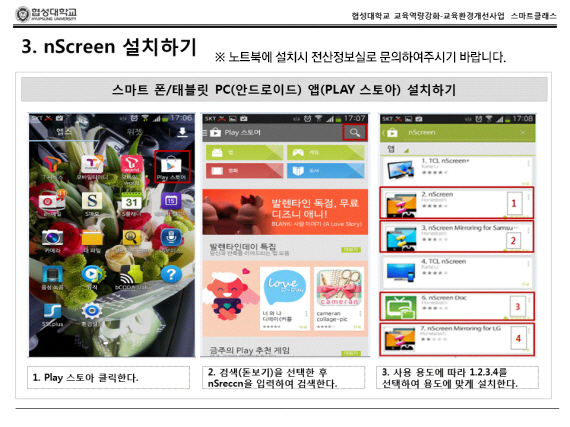 nScreen 설치하기 *노트북에 설치시 전산정보실로 문의하여 주시기 바랍니다. 스마트폰 / 태블릿 PC (안드로이드) 앱(PLAY 스토아)설치하기 1.Play 스토아 클릭한다. 2.검색(돋보기)을 선택한 후 nScreen을 입혁하여 검색한다. 3.사용 용도에 따라 1,2,3,4를 선택하여 용도에 맞게 설치한다.