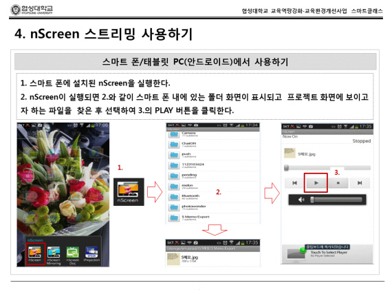 nScreen 스트리밍 사용하기 스마트 폰/태블릿 PC(안드로이드) 에서 사용하기 1.스마트 폰에 설치된 nScreen을 실행한다. 2.nScreen이 실행되면 2.nScreen이 실행되면 2.와 같이 스마트 폰 내에 있는 폴더 화면이 표시되고 프로젝트 화면이 보이고자 하는 파일을 찾은 수 선택하여 3.의 Play버튼을 클릭한다.